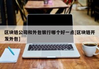 区块链公司和外包银行哪个好一点[区块链开发外包]